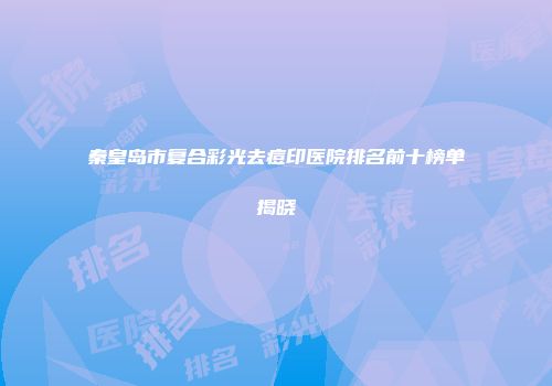秦皇岛市复合彩光去痘印医院排名前十榜单揭晓