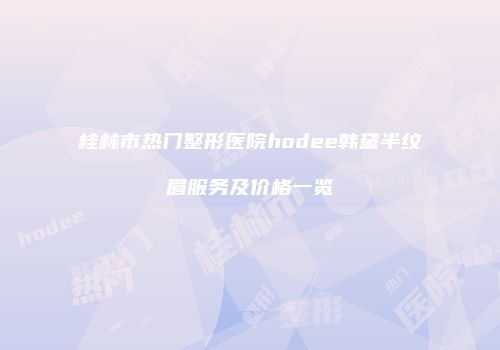 桂林市热门整形医院hodee韩黛半纹眉服务及价格一览
