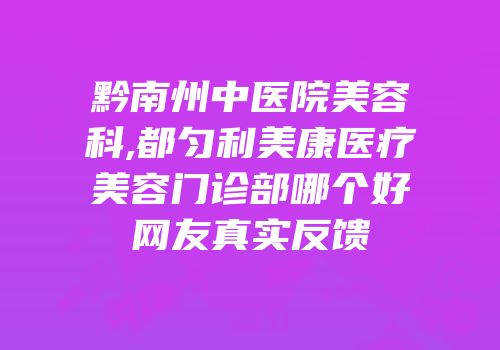黔南州中医院美容科,都匀利美康医疗美容门诊部哪个好网友真实反馈