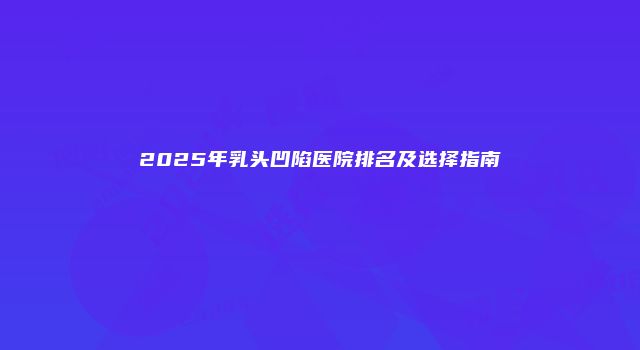 2025年乳头凹陷医院排名及选择指南