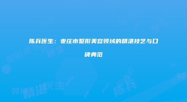 陈兵医生：枣庄市整形美容领域的精湛技艺与口碑典范