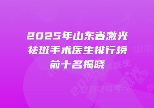 2025年山东省激光祛斑手术医生排行榜前十名揭晓