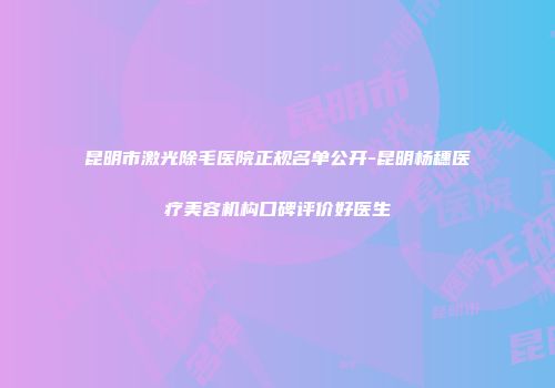 昆明市激光除毛医院正规名单公开-昆明杨穗医疗美容机构口碑评价好医生