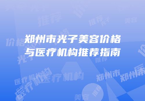 郑州市光子美容价格与医疗机构推荐指南