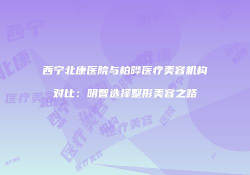 西宁北康医院与柏晔医疗美容机构对比：明智选择整形美容之路