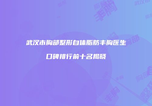 武汉市胸部整形自体脂肪丰胸医生口碑排行前十名揭晓