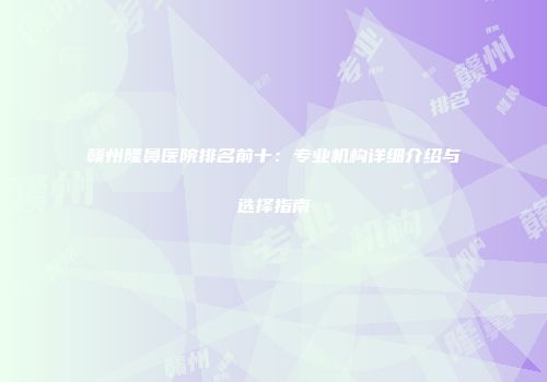 赣州隆鼻医院排名前十：专业机构详细介绍与选择指南