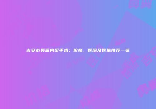吉安市鼻翼内切手术：价格、医院及医生推荐一览