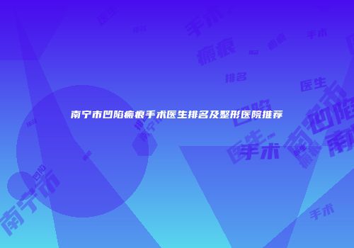 南宁市凹陷瘢痕手术医生排名及整形医院推荐