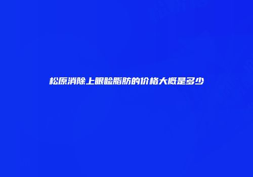 松原消除上眼睑脂肪的价格大概是多少