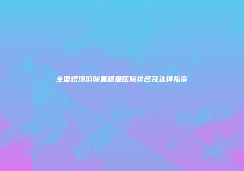 全国短期消除黑眼圈医院排名及选择指南
