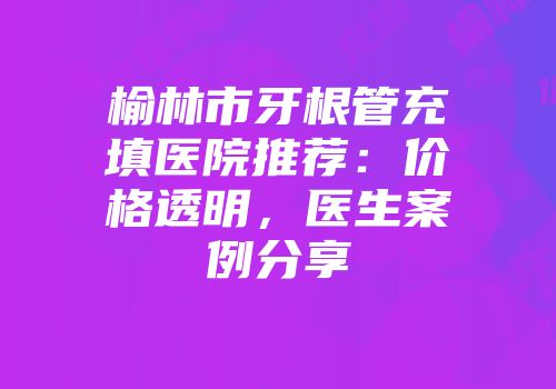 榆林市牙根管充填医院推荐：价格透明，医生案例分享