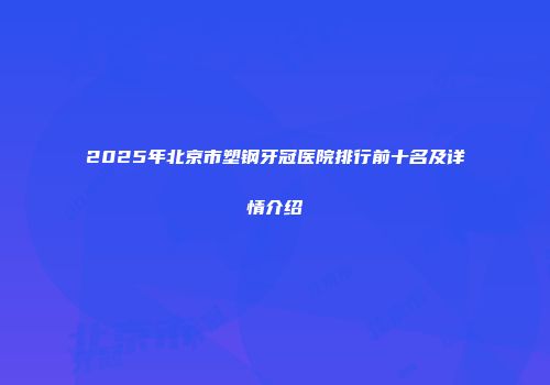 2025年北京市塑钢牙冠医院排行前十名及详情介绍
