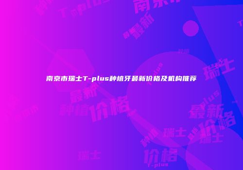 南京市瑞士T-plus种植牙最新价格及机构推荐
