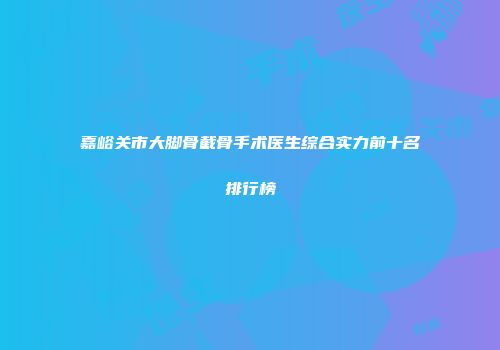 嘉峪关市大脚骨截骨手术医生综合实力前十名排行榜