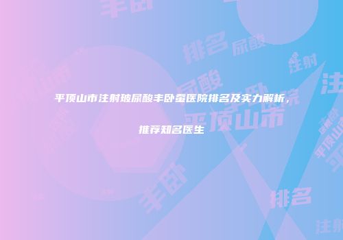 平顶山市注射玻尿酸丰卧蚕医院排名及实力解析，推荐知名医生