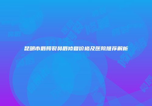 昆明市唇腭裂鼻唇修复价格及医院推荐解析