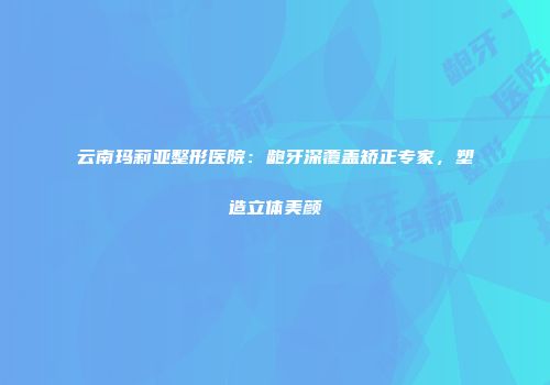 云南玛莉亚整形医院：龅牙深覆盖矫正专家，塑造立体美颜
