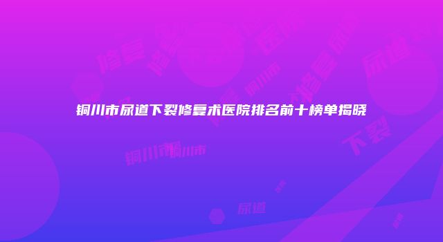 铜川市尿道下裂修复术医院排名前十榜单揭晓