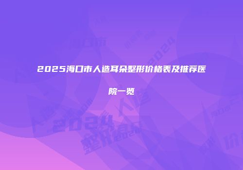 2025海口市人造耳朵整形价格表及推荐医院一览