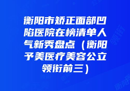 衡阳市矫正面部凹陷医院在榜清单人气新秀盘点（衡阳予美医疗美容公立领衔前三）