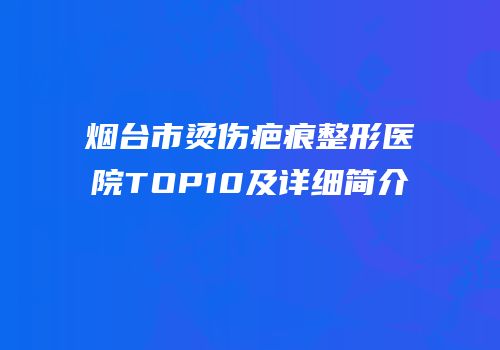 烟台市烫伤疤痕整形医院TOP10及详细简介