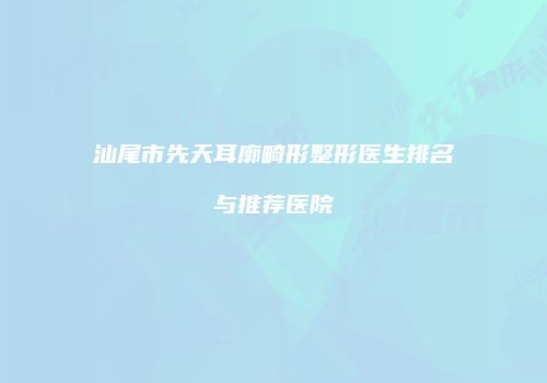汕尾市先天耳廓畸形整形医生排名与推荐医院