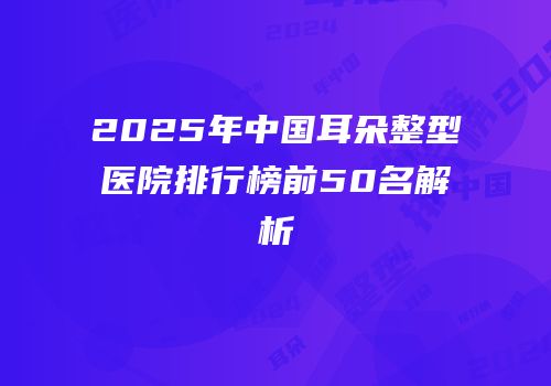 2025年中国耳朵整型医院排行榜前50名解析