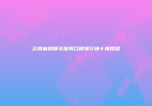 云南省脱腋毛医院口碑排行榜十强揭晓