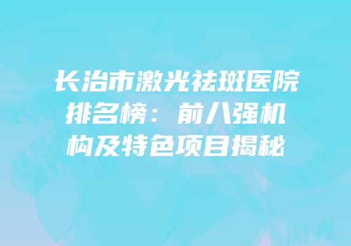 长治市激光祛斑医院排名榜：前八强机构及特色项目揭秘