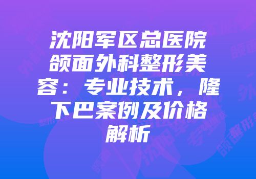 沈阳军区总医院颌面外科整形美容：专业技术，隆下巴案例及价格解析