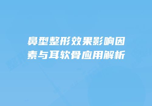 鼻型整形效果影响因素与耳软骨应用解析