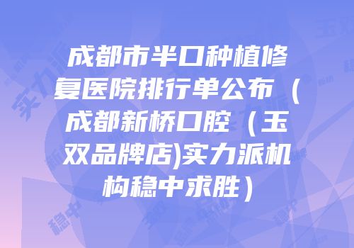 成都市半口种植修复医院排行单公布（成都新桥口腔（玉双品牌店)实力派机构稳中求胜）