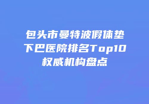 包头市曼特波假体垫下巴医院排名Top10权威机构盘点