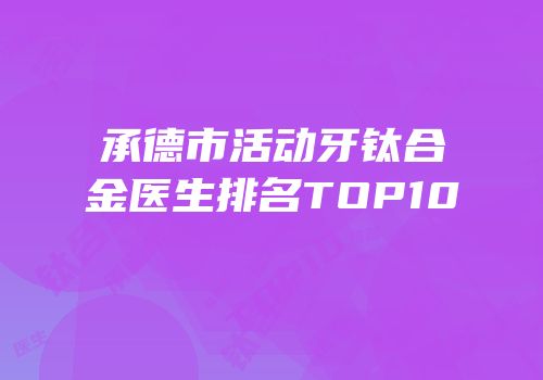 承德市活动牙钛合金医生排名TOP10