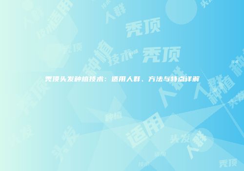秃顶头发种植技术：适用人群、方法与特点详解