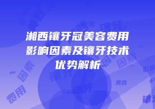 湘西镶牙冠美容费用影响因素及镶牙技术优势解析