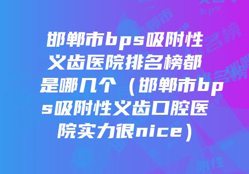 邯郸市bps吸附性义齿医院排名榜都是哪几个（邯郸市bps吸附性义齿口腔医院实力很nice）