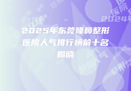 2025年东莞隆鼻整形医院人气排行榜前十名揭晓