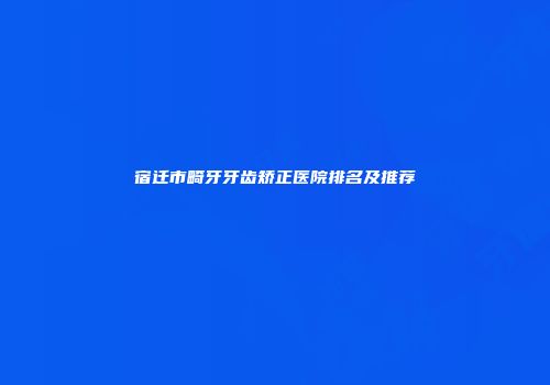 宿迁市畸牙牙齿矫正医院排名及推荐