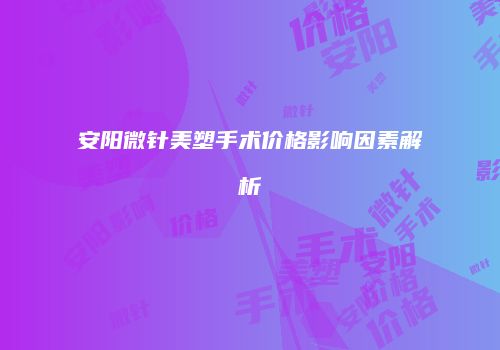 安阳微针美塑手术价格影响因素解析