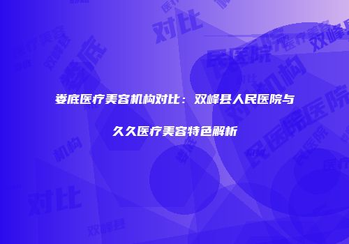 娄底医疗美容机构对比：双峰县人民医院与久久医疗美容特色解析