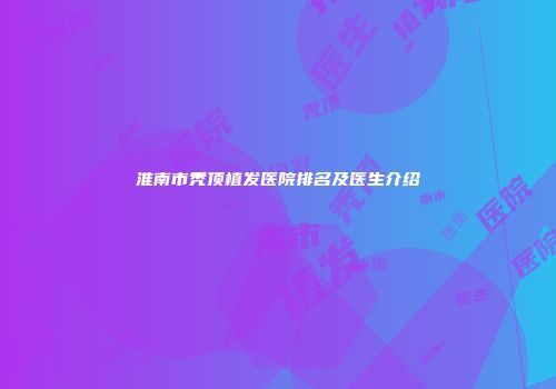 淮南市秃顶植发医院排名及医生介绍