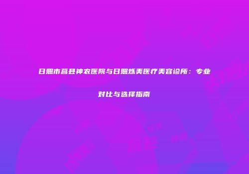 日照市莒县神农医院与日照烁美医疗美容诊所：专业对比与选择指南