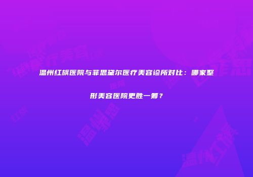 温州红旗医院与菲思黛尔医疗美容诊所对比：哪家整形美容医院更胜一筹？