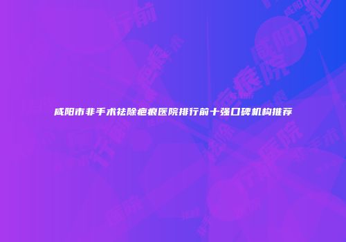 咸阳市非手术祛除疤痕医院排行前十强口碑机构推荐