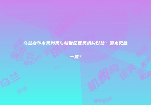 乌兰察布市美尚美与新世纪医美机构对比：哪家更胜一筹？