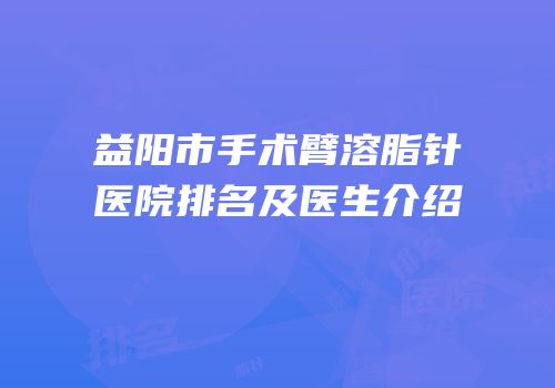 益阳市手术臂溶脂针医院排名及医生介绍