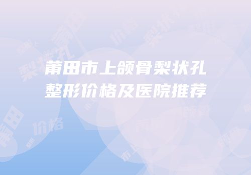 莆田市上颌骨梨状孔整形价格及医院推荐