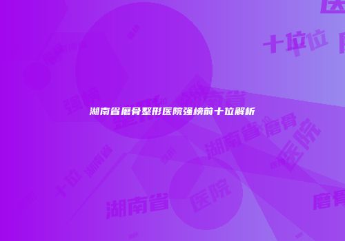 湖南省磨骨整形医院强榜前十位解析